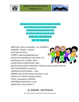 MANUAL DE CONVIVENCIA
VERSION 2016
Por una educación formadora de hombres y mujeres de bien.
Aprobada por las Resoluciones Departamentales:
No.19136 del 20 de diciembre de 2002
No.0509 del 20 de enero de 2003
No. 3603 del 26 de mayo de 2004
DANE No. 10525000932
NIT. 811024278-6
DIRECCION: Barrio La Esmeralda – Cra. 38 Nº69B-75
MUNICIPIO: El Bagre – Antioquia
TELEFONO: 837-05-16
CORREO: ielaesmeralda@edatel.net.co
NUCLEO DE DESARROLLO EDUCATIVO: 106
NATURALEZA DEL PLANTEL: Oficial
CARÁCTER DE LA INSTITUCION: Mixto
NIVELES EDUCATIVOS EXISTENTES: Preescolar, Básica y Media Académica
TIPO DE BACHIERATO: Académico
JORNADA ESCOLAR: Mañana – Tarde
NOMBRE DEL RECTOR: Moisés José Navarro Lance
CEDULA Nº 78.109.261 de Ayapel Córdoba
TITULO: Especialista en PRYCREA
EXPERIENCIA DOCENTES: 14 años
GRADO EN EL ESCALAFON: 13
EL BAGRE, ANTIOQUIA
 