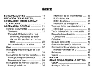 ÍNDICE

ESPECIFICACIONES ..........................                  10      Interruptor de los intermitentes ......                36
UBICACIÓN DE LAS PIEZAS .............                        14      Botón de bocina .............................          37
INFORMACIÓN SOBRE CARGA Y                                            Botón de ráfagas ...........................           37
  ACCESORIOS ..................................              17      Interruptor de emergencia .............                37
INFORMACIÓN GENERAL .................                        21    Tensores de las manetas de freno y
  Panel de instrumentos .......................              21      embrague .......................................       38
    Tacómetro ......................................         22    Tapón del depósito de combustible ...                    39
    Pantalla LCD (velocímetro, reloj,                              Depósito de combustible ...................              40
       odómetro, medidores de distan-                                Combustible ...................................        41
       cia, medidor de nivel de combus-                            Caballete ............................................   42
       tible): ...........................................   22    Bloqueo del asiento ...........................          43
    Luz de indicador o de aviso: ..........                  30    Ganchos de sujeción del casco .........                  45
  Llave ..................................................   32    Compartimento para juego de herra-
  Interruptor principal/bloqueo de la di-                            mientas y antirrobo en U ................              46
    rección ............................................     33    Retrovisor ..........................................    47
  Interruptores del manillar derecho .....                   35    Cúpula ...............................................   48
    Interruptor de paro del motor .........                  35   RODAJE ...............................................    49
    Botón de arranque .........................              35   CÓMO CIRCULAR CON LA MOTOCI-
  Interruptores del manillar izquierdo ...                   36    CLETA ...............................................    51
    Interruptor de luces ........................            36    Arranque del motor ............................          51
 