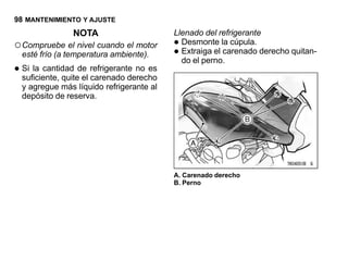 98 MANTENIMIENTO Y AJUSTE
                NOTA                      Llenado del refrigerante
○ Compruebe el nivel cuando el motor      • Desmonte la cúpula.
  esté frío (a temperatura ambiente).     • Extraiga el carenado derecho quitan-
                                            do el perno.
• Si la cantidad de refrigerante no es
  suficiente, quite el carenado derecho
  y agregue más líquido refrigerante al
  depósito de reserva.




                                          A. Carenado derecho
                                          B. Perno
 