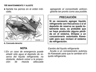 100 MANTENIMIENTO Y AJUSTE

• Apriete los pernos en el orden indi-
  cado.
                                           agregando el concentrado anticon-
                                           gelante tan pronto como sea posible.

                                                   PRECAUCIÓN
                                          Si es necesario agregar líquido
                                          refrigerante con frecuencia o si el
                                          depósito de reserva se queda to-
                                          talmente seco, es probable que
                                          se haya producido alguna pérdi-
                                          da en el sistema. Diríjase a un
                                          concesionario autorizado Kawa-
                                          saki para que revisen el sistema
                                          de refrigeración.
A. Carenado derecho

                NOTA                     Cambio del líquido refrigerante
○ En  un caso de emergencia puede          Acuda a un concesionario autoriza-
  añadir sólo agua al depósito de re-    do Kawasaki para que le cambien el lí-
  serva del líquido refrigerante; no     quido refrigerante.
  obstante, deberá volver a la propor-
  ción    de    mezcla      adecuada
 