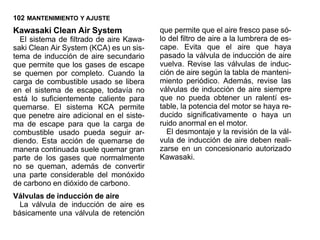 102 MANTENIMIENTO Y AJUSTE
Kawasaki Clean Air System                 que permite que el aire fresco pase só-
  El sistema de filtrado de aire Kawa-    lo del filtro de aire a la lumbrera de es-
saki Clean Air System (KCA) es un sis-    cape. Evita que el aire que haya
tema de inducción de aire secundario      pasado la válvula de inducción de aire
que permite que los gases de escape       vuelva. Revise las válvulas de induc-
se quemen por completo. Cuando la         ción de aire según la tabla de manteni-
carga de combustible usado se libera      miento periódico. Además, revise las
en el sistema de escape, todavía no       válvulas de inducción de aire siempre
está lo suficientemente caliente para     que no pueda obtener un ralentí es-
quemarse. El sistema KCA permite          table, la potencia del motor se haya re-
que penetre aire adicional en el siste-   ducido significativamente o haya un
ma de escape para que la carga de         ruido anormal en el motor.
combustible usado pueda seguir ar-          El desmontaje y la revisión de la vál-
diendo. Esta acción de quemarse de        vula de inducción de aire deben reali-
manera continuada suele quemar gran       zarse en un concesionario autorizado
parte de los gases que normalmente        Kawasaki.
no se queman, además de convertir
una parte considerable del monóxido
de carbono en dióxido de carbono.
Válvulas de inducción de aire
  La válvula de inducción de aire es
básicamente una válvula de retención
 