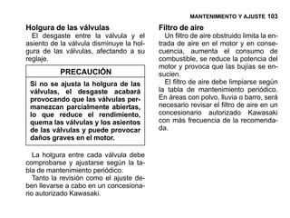 MANTENIMIENTO Y AJUSTE 103

Holgura de las válvulas                   Filtro de aire
  El desgaste entre la válvula y el         Un filtro de aire obstruido limita la en-
asiento de la válvula disminuye la hol-   trada de aire en el motor y en conse-
gura de las válvulas, afectando a su      cuencia, aumenta el consumo de
reglaje.                                  combustible, se reduce la potencia del
                                          motor y provoca que las bujías se en-
           PRECAUCIÓN                     sucien.
 Si no se ajusta la holgura de las          El filtro de aire debe limpiarse según
 válvulas, el desgaste acabará            la tabla de mantenimiento periódico.
 provocando que las válvulas per-         En áreas con polvo, lluvia o barro, será
 manezcan parcialmente abiertas,          necesario revisar el filtro de aire en un
 lo que reduce el rendimiento,            concesionario autorizado Kawasaki
 quema las válvulas y los asientos        con más frecuencia de la recomenda-
 de las válvulas y puede provocar         da.
 daños graves en el motor.

   La holgura entre cada válvula debe
comprobarse y ajustarse según la ta-
bla de mantenimiento periódico.
   Tanto la revisión como el ajuste de-
ben llevarse a cabo en un concesiona-
rio autorizado Kawasaki.
 