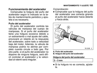 MANTENIMIENTO Y AJUSTE 105

Funcionamiento del acelerador              Comprobación
  Compruebe la holgura del puño del
acelerador según lo indicado en la ta-
                                           •Compruebe que la holgura del puño
                                            del acelerador sea correcta girando
bla de mantenimiento periódico y ajús-      el puño del acelerador hacia delante
tela si es necesario.                       y hacia atrás.
Puño del acelerador
   El puño del acelerador controla las
válvulas de mariposa del cuerpo de
mariposas. Si el puño del acelerador
tiene una holgura excesiva debido a
un estiramiento o mal ajuste del cable,
provocará un retardo en la respuesta
del acelerador, sobre todo a velocidad
baja del motor. Además, la válvula de
mariposa podría no abrirse por com-
pleto cuando circule a todo gas. Por
otra parte, si el puño del acelerador no   A. Puño del acelerador
                                           B. Holgura del puño del acelerador
dispone de ninguna holgura, será difí-
cil controlar el acelerador y la veloci-   Holgura del puño del acelerador
dad al ralentí será irregular.             2 – 3 mm

                                           • Si la holgura no es correcta, ajúste-
                                             la.
 