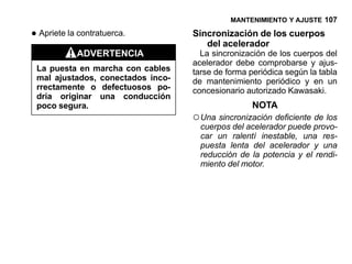 MANTENIMIENTO Y AJUSTE 107

• Apriete la contratuerca.         Sincronización de los cuerpos
                                      del acelerador
            ADVERTENCIA              La sincronización de los cuerpos del
                                   acelerador debe comprobarse y ajus-
 La puesta en marcha con cables    tarse de forma periódica según la tabla
 mal ajustados, conectados inco-   de mantenimiento periódico y en un
 rrectamente o defectuosos po-     concesionario autorizado Kawasaki.
 dría originar una conducción
 poco segura.                                      NOTA
                                   ○ Una sincronización deficiente de los
                                     cuerpos del acelerador puede provo-
                                     car un ralentí inestable, una res-
                                     puesta lenta del acelerador y una
                                     reducción de la potencia y el rendi-
                                     miento del motor.
 