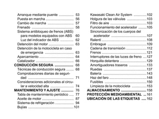 Arranque mediante puente ................ 53                   Kawasaki Clean Air System ..............102
 Puesta en marcha .............................. 56             Holgura de las válvulas .....................103
 Cambio de marcha ............................ 57               Filtro de aire .......................................103
 Frenado ............................................. 58       Funcionamiento del acelerador .........105
 Sistema antibloqueo de frenos (ABS)                            Sincronización de los cuerpos del
   para modelos equipados con ABS 60                               acelerador ......................................107
   Luz del indicador de ABS .............. 62                   Ralentí ................................................108
 Detención del motor ........................... 63             Embrague ..........................................109
 Detención de la motocicleta en caso                            Cadena de transmisión ......................112
   de emergencia ............................... 63             Frenos ................................................121
 Aparcamiento ..................................... 64          Interruptores de las luces de freno ....127
 Catalizador ......................................... 66       Horquilla delantera .............................129
CONDUCCIÓN SEGURA .................... 68                       Amortiguadores traseros ...................133
 Técnicas de conducción segura ........ 68                      Ruedas ..............................................137
 Comprobaciones diarias de seguri-                              Batería ...............................................143
   dad ................................................. 71     Haz del faro ........................................148
 Consideraciones adicionales al circu-                          Fusibles .............................................150
   lar a velocidad alta ......................... 74            Limpieza de la motocicleta ................153
MANTENIMIENTO Y AJUSTE ............. 76                        ALMACENAMIENTO ........................... 158
 Tabla de mantenimiento periódico ..... 77                     PROTECCIÓN MEDIOAMBIENTAL ... 161
 Aceite de motor .................................. 87         UBICACIÓN DE LAS ETIQUETAS ..... 162
 Sistema de refrigeración .................... 94
 Bujías .................................................101
 