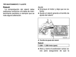 108 MANTENIMIENTO Y AJUSTE
Ralentí                                  Ajuste
  La comprobación del ralentí debe
realizarse conforme a la tabla de man-
                                         • Arranque el motor y deje que se ca-
                                           liente.
tenimiento periódico o siempre que se
note alguna alteración.
                                         • Ajuste el ralentí girando el tornillo de
                                           ajuste del ralentí.




                                         A. Tornillo de ajuste del ralentí
                                         Ralentí
                                         1.250 – 1.350 r/min (rpm)

                                         • Abra y cierre el acelerador varias ve-
                                           ces para asegurarse de que la
 