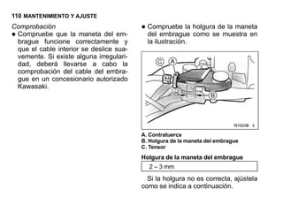 110 MANTENIMIENTO Y AJUSTE
Comprobación                             • Compruebe la holgura demuestra en
                                                                   la maneta
•Compruebe que la maneta del em-
 brague funcione correctamente y
                                           del embrague como se
                                           la ilustración.
 que el cable interior se deslice sua-
 vemente. Si existe alguna irregulari-
 dad, deberá llevarse a cabo la
 comprobación del cable del embra-
 gue en un concesionario autorizado
 Kawasaki.




                                         A. Contratuerca
                                         B. Holgura de la maneta del embrague
                                         C. Tensor
                                         Holgura de la maneta del embrague
                                           2 – 3 mm
                                           Si la holgura no es correcta, ajústela
                                         como se indica a continuación.
 
