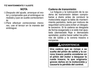 112 MANTENIMIENTO Y AJUSTE
               NOTA                      Cadena de transmisión
○ Después del ajuste, arranque el mo-      La holgura y la lubricación de la ca-
                                         dena de transmisión deben compro-
  tor y compruebe que el embrague no
  resbala y que se suelta correctamen-   barse a diario antes de conducir la
  te.                                    motocicleta según la tabla de manteni-
○ Para efectuar correcciones meno-       miento periódico, tanto por motivos de
                                         seguridad como para evitar un desgas-
  res, use el tensor en la maneta del
  embrague.                              te excesivo. Si la cadena se desgasta
                                         de forma exagerada o si está mal ajus-
                                         tada (demasiado floja o demasiado
                                         apretada), podría hacer saltar los piño-
                                         nes de salida y la corona trasera o
                                         romperse.

                                                     ADVERTENCIA
                                          Una cadena que se rompe o se
                                          suelta del piñón de salida y la co-
                                          rona trasera podría enredarse en
                                          el piñón del motor o bloquear la
                                          rueda trasera, lo que originaría
                                          graves daños en la motocicleta y
                                          causaría la pérdida del control.
 