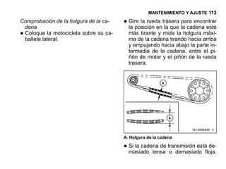 MANTENIMIENTO Y AJUSTE 113

Comprobación de la holgura de la ca-
 dena
                                       • Gire la rueda trasera la cadena esté
                                         la posición en la que
                                                               para encontrar

•Coloque la motocicleta sobre su ca-
 ballete lateral.
                                         más tirante y mida la holgura máxi-
                                         ma de la cadena tirando hacia arriba
                                         y empujando hacia abajo la parte in-
                                         termedia de la cadena, entre el pi-
                                         ñón de motor y el piñón de la rueda
                                         trasera.




                                       A. Holgura de la cadena

                                       • Si la cadena de transmisión estáfloja,
                                         masiado tensa o demasiado
                                                                           de-
 
