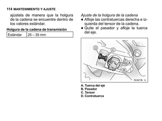114 MANTENIMIENTO Y AJUSTE
  ajústela de manera que la holgura     Ajuste de la holgura de la cadena
  de la cadena se encuentre dentro de
  los valores estándar.
                                        • Afloje las contratuercas derecha e iz-
                                          quierda del tensor de la cadena.
Holgura de la cadena de transmisión     • Quite el pasador y afloje la tuerca
                                          del eje.
Estándar    25 – 35 mm




                                        A. Tuerca del eje
                                        B. Pasador
                                        C. Tensor
                                        D. Contratuerca
 