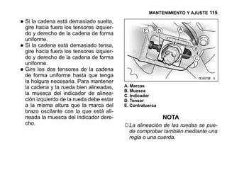 MANTENIMIENTO Y AJUSTE 115

• Si lahacia fuera los tensores izquier-
  gire
        cadena está demasiado suelta,

    do y derecho de la cadena de forma
    uniforme.
•   Si la cadena está demasiado tensa,
    gire hacia fuera los tensores izquier-
    do y derecho de la cadena de forma
    uniforme.
•   Gire los dos tensores de la cadena
    de forma uniforme hasta que tenga
    la holgura necesaria. Para mantener
    la cadena y la rueda bien alineadas,     A. Marcas
                                             B. Muesca
    la muesca del indicador de alinea-       C. Indicador
    ción izquierdo de la rueda debe estar    D. Tensor
    a la misma altura que la marca del       E. Contratuerca
    brazo oscilante con la que está ali-
    neada la muesca del indicador dere-                        NOTA
    cho.                                     ○ La alineación de las ruedas se pue-
                                               de comprobar también mediante una
                                               regla o una cuerda.
 