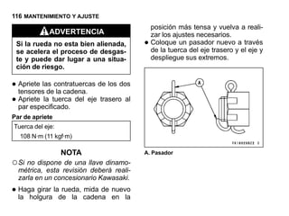 116 MANTENIMIENTO Y AJUSTE
                                             posición más tensa y vuelva a reali-
             ADVERTENCIA                     zar los ajustes necesarios.
 Si la rueda no esta bien alienada,      •   Coloque un pasador nuevo a través
                                             de la tuerca del eje trasero y el eje y
 se acelera el proceso de desgas-
 te y puede dar lugar a una situa-           despliegue sus extremos.
 ción de riesgo.

• Apriete las contratuercas de los dos
  tensores de la cadena.
• Apriete la tuerca del eje trasero al
  par especificado.
Par de apriete
Tuerca del eje:
  108 N·m (11 kgf·m)

                  NOTA                   A. Pasador
○ Si no dispone de una llave dinamo-
  métrica, esta revisión deberá reali-
  zarla en un concesionario Kawasaki.

• Haga girar lade la cadena en la
  la holgura
                rueda, mida de nuevo
 