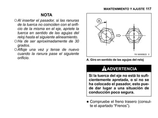 MANTENIMIENTO Y AJUSTE 117

                NOTA
○ Al insertar el pasador, si las ranuras
  de la tuerca no coinciden con el orifi-
  cio de la misma en el eje, apriete la
  tuerca en sentido de las agujas del
  reloj hasta el siguiente alineamiento.
○ Ha de ser aproximadamente de 30
  grados.
○ Afloje una vez y tense de nuevo
  cuando la ranura pase el siguiente
  orificio.                                 A. Giro en sentido de las agujas del reloj


                                                           ADVERTENCIA
                                             Si la tuerca del eje no está lo sufi-
                                             cientemente apretada, o si no se
                                             ha colocado el pasador, esto pue-
                                             de dar lugar a una situación de
                                             conducción poco segura.

                                            • Compruebe el“Frenos”). (consul-
                                              te el apartado
                                                             freno trasero
 