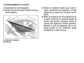 118 MANTENIMIENTO Y AJUSTE
Comprobación del desgaste                • Estire mediante los tensores, esté ti-
                                                  la cadena hasta que
•Quite los pernos para extraer la guía
 de la cadena.
                                           rante                          o bien
                                             colgando un peso de 10 kg en la ca-
                                             dena.
                                         •   Mida la longitud de 20 eslabones en
                                             la parte recta de la cadena desde el
                                             centro del primer pasador hasta el
                                             centro del vigésimo primer pasador.
                                             Debido a que el desgaste de la ca-
                                             dena puede no ser uniforme, tome
                                             medidas en varias zonas.



A. Guía de la cadena
B. Pernos
 