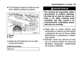 MANTENIMIENTO Y AJUSTE 119

• Si la longitud sustituir el límite de ser-
  vicio, deberá
                 supera
                           la cadena.                       ADVERTENCIA
                                                   Por razones de seguridad, utilice
                                                   únicamente la cadena estándar.
                                                   Se trata de un tipo de cadena sin
                                                   final y no debe cortarse para
                                                   montarla; por ello, acuda a un
                                                   concesionario autorizado Kawa-
                                                   saki para su montaje.

                                               • Haga girarlala ruedadetrasera para
                                                 comprobar cadena        transmisión
                                                   y asegúrese de que no haya rodillos
A. Medida                                          deteriorados ni pasadores o eslabo-
B. Peso                                            nes sueltos.
Longitud de 20 eslabones de la cade-           •   Además, revise los piñones de sali-
                                                   da y la corona trasera en busca de
  na de transmisión                                dentadas desiguales, desgastadas
Límite de servicio                                 en exceso o dañadas.
323 mm
 