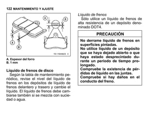 122 MANTENIMIENTO Y AJUSTE
                                          Líquido de frenos
                                            Sólo utilice un líquido de frenos de
                                          alta resistencia de un depósito deno-
                                          minado DOT4.
                                                    PRECAUCIÓN
                                           No derrame líquido de frenos en
                                           superficies pintadas.
                                           No utilice líquido de un depósito
                                           que se haya dejado abierto o que
                                           haya estado desprecintado du-
A. Espesor del forro
B. 1 mm                                    rante un período de tiempo pro-
                                           longado.
Líquido de frenos de disco                 Compruebe la existencia de pér-
   Según la tabla de mantenimiento pe-     didas de líquido en las juntas.
riódico, revise el nivel del líquido de    Compruebe si hay daños en el
frenos en los depósitos de líquido de      conducto del freno.
frenos delantero y trasero y cambie el
líquido. El líquido de frenos debe cam-
biarse también si se mezcla con sucie-
dad o agua.
 