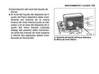 MANTENIMIENTO Y AJUSTE 123

Comprobación del nivel del líquido de
 frenos
•El nivel del líquido del depósito de lí-
 quido del freno delantero debe man-
 tenerse por encima de la marca
 (marca de nivel inferior) junto al indi-
 cador y en el caso del depósito de lí-
 quido del freno trasero (ubicado
 debajo del asiento) debe mantener-
 se entre las marcas de nivel superior
 e inferior (los depósitos deben man-
 tenerse en horizontal).                    A. Depósito de líquido del freno delantero
                                            B. Marca de nivel inferior
 