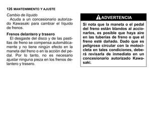 126 MANTENIMIENTO Y AJUSTE
Cambio de líquido
  Acuda a un concesionario autoriza-                ADVERTENCIA
do Kawasaki para cambiar el líquido        Si nota que la maneta o el pedal
de frenos.                                 del freno están blandos al accio-
Frenos delantero y trasero                 narlos, es posible que haya aire
   El desgaste del disco y de las pasti-   en las tuberías de freno o que el
llas de freno se compensa automática-      freno esté dañado. Dado que es
mente y no tiene ningún efecto en la       peligroso circular con la motoci-
maneta del freno o en la acción del pe-    cleta en tales condiciones, debe-
dal. Por lo tanto, no es necesario         rá revisarla de inmediato en un
ajustar ninguna pieza en los frenos de-    concesionario autorizado Kawa-
lantero y trasero.                         saki.
 