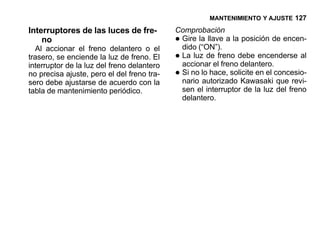 MANTENIMIENTO Y AJUSTE 127

Interruptores de las luces de fre-          Comprobación
    no
  Al accionar el freno delantero o el
                                            •Gire la llave a la posición de encen-
                                             dido (“ON”).
trasero, se enciende la luz de freno. El
interruptor de la luz del freno delantero
                                            •La luz de freno debe encenderse al
                                             accionar el freno delantero.
no precisa ajuste, pero el del freno tra-
sero debe ajustarse de acuerdo con la
                                            •Si no lo hace, solicite en el concesio-
                                             nario autorizado Kawasaki que revi-
tabla de mantenimiento periódico.            sen el interruptor de la luz del freno
                                             delantero.
 