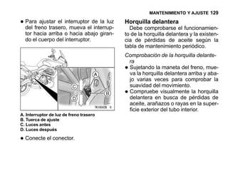MANTENIMIENTO Y AJUSTE 129

• Para ajustar el interruptorelde la luz
  del freno trasero, mueva interrup-
                                           Horquilla delantera
                                             Debe comprobarse el funcionamien-
  tor hacia arriba o hacia abajo giran-    to de la horquilla delantera y la existen-
  do el cuerpo del interruptor.            cia de pérdidas de aceite según la
                                           tabla de mantenimiento periódico.
                                           Comprobación de la horquilla delante-
                                            ra
                                           •Sujetando la maneta del freno, mue-
                                            va la horquilla delantera arriba y aba-
                                            jo varias veces para comprobar la
                                            suavidad del movimiento.
                                           •Compruebe visualmente la horquilla
                                            delantera en busca de pérdidas de
                                            aceite, arañazos o rayas en la super-
                                            ficie exterior del tubo interior.
A. Interruptor de luz de freno trasero
B. Tuerca de ajuste
C. Luces antes
D. Luces después

• Conecte el conector.
 