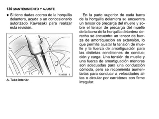 130 MANTENIMIENTO Y AJUSTE

• Si tiene dudas acerca de la horquilla
  delantera, acuda a un concesionario
                                             En la parte superior de cada barra
                                          de la horquilla delantera se encuentra
  autorizado Kawasaki para realizar       un tensor de precarga del muelle y so-
  esta revisión.                          bre el tensor de precarga del muelle
                                          de la barra de la horquilla delantera de-
                                          recha se encuentra un tensor de fuer-
                                          za de amortiguación en extensión, lo
                                          que permite ajustar la tensión de mue-
                                          lle y la fuerza de amortiguación para
                                          las distintas condiciones de conduc-
                                          ción y carga. Una tensión de muelle y
                                          una fuerza de amortiguación menores
                                          son adecuadas para una conducción
                                          cómoda, pero se recomienda aumen-
                                          tarlas para conducir a velocidades al-
A. Tubo interior
                                          tas o circular por carreteras con firme
                                          irregular.
 