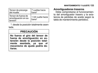 MANTENIMIENTO Y AJUSTE 133

Tensor de precarga     7 vueltas hacia      Amortiguadores traseros
del muelle             fuera*                 Debe comprobarse el funcionamien-
                                            to del amortiguador trasero y la exis-
Tensor de fuerza de
amortiguación en ex-
                       1 3/4 vuelta hacia   tencia de pérdidas de aceite según la
                       fuera*               tabla de mantenimiento periódico.
tensión
  *: desde la posición totalmente asen-
tada.
           PRECAUCIÓN
 No fuerce el giro del tensor de
 fuerza de amortiguación en ex-
 tensión desde la posición total-
 mente asentada, ya que el
 mecanismo de ajuste podría da-
 ñarse.
 