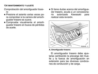 134 MANTENIMIENTO Y AJUSTE
Comprobación del amortiguador trase-
 ro
                                          • Si tiene dudas acercaun concesiona-
                                            dor trasero, acuda a
                                                                  del amortigua-

•Presione el asiento varias veces pa-
 ra comprobar si la carrera del amorti-
                                            rio autorizado Kawasaki
                                            realizar esta revisión.
                                                                           para

 guador trasero es suave.
•Compruebe visualmente el amorti-
 guador trasero en busca de pérdidas
 de aceite.




                                          A. Amortiguador trasero

                                             El amortiguador trasero debe ajus-
                                          tarse cambiando la precarga del mue-
                                          lle y la fuerza de amortiguación en
                                          extensión para las diversas condicio-
                                          nes de conducción y de carga.
 