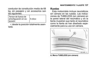 MANTENIMIENTO Y AJUSTE 137

conductor de constitución media de 68     Ruedas
kg, sin pasajero y sin accesorios son        Esta motocicleta incluye neumáticos
las siguientes:                           sin cámara en las ruedas. Las indica-
Tensor de fuerza de                       ciones de TUBELESS (sin cámara) en
amortiguación en ex-   5 clics*           la pared lateral del neumático y en la
tensión                                   llanta muestran que tanto el neumático
                                          como la llanta se han diseñado espe-
  *: desde la posición totalmente asen-   cialmente para su uso sin cámara.
tada.




                                          A. Marca TUBELESS (sin cámara)
 