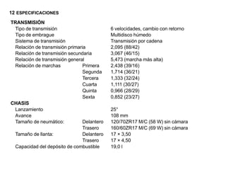 12 ESPECIFICACIONES
TRANSMISIÓN
 Tipo de transmisión                        6 velocidades, cambio con retorno
 Tipo de embrague                           Multidisco húmedo
 Sistema de transmisión                     Transmisión por cadena
 Relación de transmisión primaria           2,095 (88/42)
 Relación de transmisión secundaria         3,067 (46/15)
 Relación de transmisión general            5,473 (marcha más alta)
 Relación de marchas            Primera     2,438 (39/16)
                                Segunda     1,714 (36/21)
                                Tercera     1,333 (32/24)
                                Cuarta      1,111 (30/27)
                                Quinta      0,966 (28/29)
                                Sexta       0,852 (23/27)
CHASIS
 Lanzamiento                                25°
 Avance                                     108 mm
 Tamaño de neumático:           Delantero   120/70ZR17 M/C (58 W) sin cámara
                                Trasero     160/60ZR17 M/C (69 W) sin cámara
 Tamaño de llanta:              Delantero   17 × 3,50
                                Trasero     17 × 4,50
 Capacidad del depósito de combustible      19,0 l
 