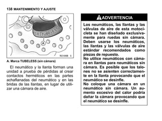 138 MANTENIMIENTO Y AJUSTE

                                                      ADVERTENCIA
                                            Los neumáticos, las llantas y las
                                            válvulas de aire de esta motoci-
                                            cleta se han diseñado exclusiva-
                                            mente para ruedas sin cámara.
                                            Deben usarse los neumáticos,
                                            las llantas y las válvulas de aire
                                            estándar recomendados como
                                            piezas de repuesto.
                                            No utilice neumáticos con cáma-
A. Marca TUBELESS (sin cámara)
                                            ra en llantas para neumáticos sin
  El neumático y la llanta forman una       cámara. Es posible que los talo-
unidad a prueba de pérdidas al crear        nes no se asienten correctamen-
contactos herméticos en las partes          te en la llanta provocando que el
achaflanadas del neumático y en las         neumático se desinfle.
bridas de las llantas, en lugar de utili-   No coloque una cámara en un
zar una cámara de aire.                     neumático sin cámara. Un au-
                                            mento excesivo del calor podría
                                            dañar la cámara provocando que
                                            el neumático se desinfle.
 