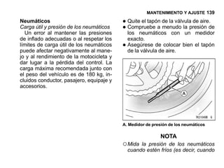 MANTENIMIENTO Y AJUSTE 139

Neumáticos                                • Quite el tapón de la válvula de aire.de
Carga útil y presión de los neumáticos
  Un error al mantener las presiones
                                          • Compruebe a menudo la presión
                                            los neumáticos con un medidor
de inflado adecuadas o al respetar los        exacto.
límites de carga útil de los neumáticos
puede afectar negativamente al mane-
                                          •   Asegúrese de colocar bien el tapón
                                              de la válvula de aire.
jo y al rendimiento de la motocicleta y
dar lugar a la pérdida del control. La
carga máxima recomendada junto con
el peso del vehículo es de 180 kg, in-
cluidos conductor, pasajero, equipaje y
accesorios.




                                          A. Medidor de presión de los neumáticos

                                                           NOTA
                                          ○ Mida   la presión de los neumáticos
                                              cuando estén fríos (es decir, cuando
 