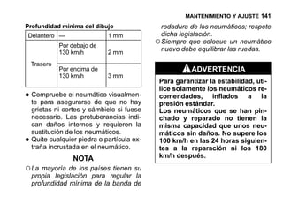 MANTENIMIENTO Y AJUSTE 141
Profundidad mínima del dibujo                  rodadura de los neumáticos; respete
Delantero —                   1 mm             dicha legislación.
              Por debajo de
                                             ○ Siempre que coloque un neumático
              130 km/h        2 mm
                                               nuevo debe equilibrar las ruedas.

    Trasero
              Por encima de                             ADVERTENCIA
              130 km/h        3 mm
                                              Para garantizar la estabilidad, uti-
                                              lice solamente los neumáticos re-
• Compruebe el neumáticoque no hay
  te para asegurarse de
                         visualmen-           comendados, inflados a la
                                              presión estándar.
    grietas ni cortes y cámbielo si fuese     Los neumáticos que se han pin-
    necesario. Las protuberancias indi-       chado y reparado no tienen la
    can daños internos y requieren la         misma capacidad que unos neu-
    sustitución de los neumáticos.            máticos sin daños. No supere los
•   Quite cualquier piedra o partícula ex-
    traña incrustada en el neumático.
                                              100 km/h en las 24 horas siguien-
                                              tes a la reparación ni los 180
                  NOTA                        km/h después.
○ La mayoría de los países tienen su
    propia legislación para regular la
    profundidad mínima de la banda de
 