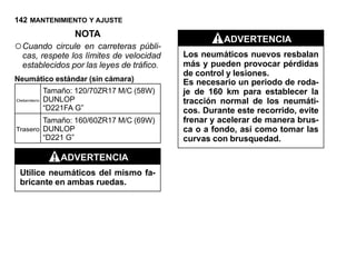 142 MANTENIMIENTO Y AJUSTE
                   NOTA
                                                     ADVERTENCIA
○ Cuando   circule en carreteras públi-
  cas, respete los límites de velocidad    Los neumáticos nuevos resbalan
  establecidos por las leyes de tráfico.   más y pueden provocar pérdidas
                                           de control y lesiones.
Neumático estándar (sin cámara)            Es necesario un periodo de roda-
            Tamaño: 120/70ZR17 M/C (58W)   je de 160 km para establecer la
Delantero   DUNLOP                         tracción normal de los neumáti-
            “D221FA G”                     cos. Durante este recorrido, evite
            Tamaño: 160/60ZR17 M/C (69W)   frenar y acelerar de manera brus-
Trasero     DUNLOP                         ca o a fondo, así como tomar las
            “D221 G”                       curvas con brusquedad.

                ADVERTENCIA
 Utilice neumáticos del mismo fa-
 bricante en ambas ruedas.
 