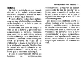 MANTENIMIENTO Y AJUSTE 143

Batería                                     continuamente. El régimen de descar-
   La batería instalada en esta motoci-     ga depende del tipo de batería y de la
cleta es de tipo sellado, así que no es     temperatura ambiente. A medida que
necesario comprobar el nivel de elec-       la temperatura aumenta, así lo hace el
trolito ni añadir agua destilada.           régimen de descarga. Cada 15°C se
   No debe tirar de la banda de sellado     duplica el régimen.
una vez que el electrolito especificado       Los accesorios eléctricos, como los
se ha instalado en la batería para co-      relojes digitales y las memorias de or-
menzar a funcionar.                         denador, también extraen corriente de
   No obstante, con el fin de alargar la    la batería incluso cuando la llave está
vida útil de la batería y garantizar que    desconectada. Si se suman dichas ex-
proporcionará la corriente necesaria        tracciones de corriente “con la llave
para arrancar la motocicleta, deberá        desconectada” a unas temperaturas
mantener la carga de la batería correc-     elevadas, una batería puede pasar de
tamente. Cuando se utiliza con regula-      estar totalmente llena a quedarse des-
ridad, el sistema de carga de la            cargada por completo en cuestión de
motocicleta le ayuda a mantener la ba-      días.
tería totalmente cargada. Si sólo utiliza
la motocicleta ocasionalmente o por
periodos de tiempo cortos, es muy pro-
bable que la batería se descargue.
   Debido a su composición interna, las
baterías         se       autodescargan
 