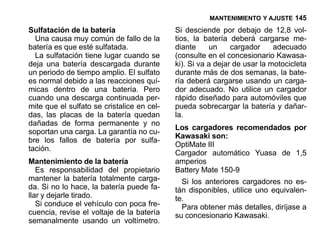 MANTENIMIENTO Y AJUSTE 145

Sulfatación de la batería                   Si desciende por debajo de 12,8 vol-
  Una causa muy común de fallo de la        tios, la batería deberá cargarse me-
batería es que esté sulfatada.              diante     un     cargador     adecuado
  La sulfatación tiene lugar cuando se      (consulte en el concesionario Kawasa-
deja una batería descargada durante         ki). Si va a dejar de usar la motocicleta
un periodo de tiempo amplio. El sulfato     durante más de dos semanas, la bate-
es normal debido a las reacciones quí-      ría deberá cargarse usando un carga-
micas dentro de una batería. Pero           dor adecuado. No utilice un cargador
cuando una descarga continuada per-         rápido diseñado para automóviles que
mite que el sulfato se cristalice en cel-   pueda sobrecargar la batería y dañar-
das, las placas de la batería quedan        la.
dañadas de forma permanente y no
                                            Los cargadores recomendados por
soportan una carga. La garantía no cu-
                                            Kawasaki son:
bre los fallos de batería por sulfa-
                                            OptiMate ΙΙΙ
tación.
                                            Cargador automático Yuasa de 1,5
Mantenimiento de la batería                 amperios
   Es responsabilidad del propietario       Battery Mate 150-9
mantener la batería totalmente carga-         Si los anteriores cargadores no es-
da. Si no lo hace, la batería puede fa-     tán disponibles, utilice uno equivalen-
llar y dejarle tirado.                      te.
   Si conduce el vehículo con poca fre-       Para obtener más detalles, diríjase a
cuencia, revise el voltaje de la batería    su concesionario Kawasaki.
semanalmente usando un voltímetro.
 