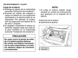 146 MANTENIMIENTO Y AJUSTE
Carga de la batería                                          NOTA
•Extraiga la batería de la motocicleta
 (consulte “Extracción de la batería”).
                                           ○ Si carga la batería sellada, tenga

•
                                             siempre en cuenta las instrucciones
 Enchufe los cables del cargador y           que aparecen en la etiqueta de la
 cargue la batería en una proporción         batería.
 equivalente a la décima parte de su
 capacidad. Por ejemplo, la propor-        Extracción de la batería
 ción de carga para una batería de 10
 Ah sería 1 amperio.                       • Desmonte el asiento.
•El cargador mantendrá la batería to-
 talmente cargada hasta que esté lis-
 ta para montarla en la motocicleta
 (consulte “Instalación de la batería”).

             PRECAUCIÓN
    No quite nunca la banda de sella-
    do o la batería podría dañarse.
    No monte una batería convencio-
    nal en esta motocicleta o el siste-
    ma eléctrico dejará de funcionar       A. Terminal (+)
    correctamente.                         B. Terminal (–)
 