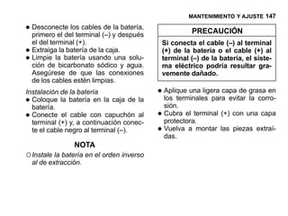 MANTENIMIENTO Y AJUSTE 147

• Desconecte los cables (–) yladespués
  primero el del terminal
                          de batería,
                                                         PRECAUCIÓN
    el del terminal (+).                       Si conecta el cable (–) al terminal
• Extraigalalabatería usando una solu-
               batería de la caja.             (+) de la batería o el cable (+) al
• ción de bicarbonato sódico y agua.
  Limpie                                       terminal (–) de la batería, el siste-
                                               ma eléctrico podría resultar gra-
    Asegúrese de que las conexiones            vemente dañado.
    de los cables estén limpias.
Instalación de la batería                  • Aplique una ligera capa de grasa en
• Coloque la batería en la caja de la
  batería.
                                             los terminales para evitar la corro-
                                               sión.
• Conecte el cable con capuchón al
  terminal (+) y, a continuación conec-
                                           •   Cubra el terminal (+) con una capa
                                               protectora.
  te el cable negro al terminal (–).       •   Vuelva a montar las piezas extraí-
                                               das.
                   NOTA
○ Instale la batería en el orden inverso
    al de extracción.
 