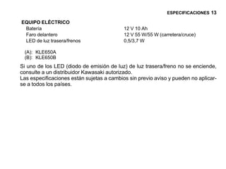 ESPECIFICACIONES 13

EQUIPO ELÉCTRICO
 Batería                                   12 V 10 Ah
 Faro delantero                            12 V 55 W/55 W (carretera/cruce)
 LED de luz trasera/frenos                 0,5/3,7 W

 (A): KLE650A
 (B): KLE650B
Si uno de los LED (diodo de emisión de luz) de luz trasera/freno no se enciende,
consulte a un distribuidor Kawasaki autorizado.
Las especificaciones están sujetas a cambios sin previo aviso y pueden no aplicar-
se a todos los países.
 