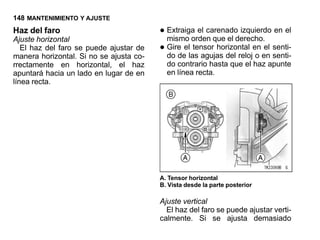 148 MANTENIMIENTO Y AJUSTE
Haz del faro
Ajuste horizontal
                                         • Extraiga el carenadoderecho. en el
                                           mismo orden que el
                                                                  izquierdo

   El haz del faro se puede ajustar de
manera horizontal. Si no se ajusta co-
                                         • Gire ellas agujas del relojen en senti-
                                           do de
                                                    tensor horizontal
                                                                       o
                                                                          el
                                                                             senti-
rrectamente en horizontal, el haz          do contrario hasta que el haz apunte
apuntará hacia un lado en lugar de en      en línea recta.
línea recta.




                                         A. Tensor horizontal
                                         B. Vista desde la parte posterior

                                         Ajuste vertical
                                           El haz del faro se puede ajustar verti-
                                         calmente. Si se ajusta demasiado
 