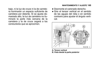 MANTENIMIENTO Y AJUSTE 149

bajo, ni la luz de cruce ni la de carrete-   • Desmonte el carenado derecho.
ra iluminarán un espacio suficiente de
carretera por delante. Si se ajusta de-
                                             • Girelas agujas del reloj en en sentido
                                               de
                                                     el tensor vertical
                                                                        o
                                                                            el
                                                                               sentido
masiado alto, la luz de carretera no ilu-      contrario para ajustar el ángulo verti-
minará la parte más cercana de la              cal.
carretera y la de cruce cegará a los
conductores que se aproximen.




                                             A. Tensor vertical
                                             B. Vista desde la parte posterior
 