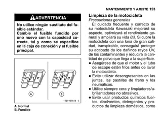 MANTENIMIENTO Y AJUSTE 153

                                       Limpieza de la motocicleta
             ADVERTENCIA               Precauciones generales
 No utilice ningún sustituto del fu-      El cuidado frecuente y correcto de
 sible estándar.                       su motocicleta Kawasaki mejorará su
 Cambie el fusible fundido por         aspecto, optimizará el rendimiento ge-
 uno nuevo con la capacidad co-        neral y ampliará su vida útil. Si cubre la
 rrecta, tal y como se especifica      motocicleta con una lona de gran cali-
 en la caja de conexión y el fusible   dad, transpirable, conseguirá proteger
 principal.                            su acabado de los dañinos rayos UV,
                                       de los contaminantes y reducirá la can-
                                       tidad de polvo que llega a la superficie.
                                       •  Asegúrese de que el motor y el tubo
                                          de escape estén fríos antes de lavar
                                          la motocicleta.
                                       •  Evite utilizar desengrasantes en las
                                          juntas, las pastillas de freno y los
                                          neumáticos.
                                       •  Utilice siempre cera y limpiadores/a-
                                          brillantadores no abrasivos.
                                       •  Evite usar productos químicos fuer-
                                          tes, disolventes, detergentes y pro-
A. Normal                                 ductos de limpieza doméstica, como
B. Fundido
 