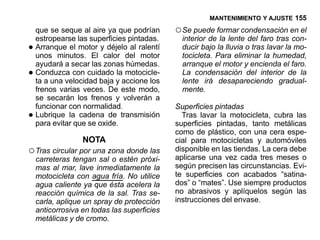MANTENIMIENTO Y AJUSTE 155

    que se seque al aire ya que podrían      ○ Se puede formar condensación en el
    estropearse las superficies pintadas.      interior de la lente del faro tras con-
•   Arranque el motor y déjelo al ralentí
    unos minutos. El calor del motor
                                               ducir bajo la lluvia o tras lavar la mo-
                                               tocicleta. Para eliminar la humedad,
    ayudará a secar las zonas húmedas.         arranque el motor y encienda el faro.
•   Conduzca con cuidado la motocicle-
    ta a una velocidad baja y accione los
                                               La condensación del interior de la
                                               lente irá desapareciendo gradual-
    frenos varias veces. De este modo,         mente.
    se secarán los frenos y volverán a
    funcionar con normalidad.                Superficies pintadas
•   Lubrique la cadena de transmisión
    para evitar que se oxide.
                                               Tras lavar la motocicleta, cubra las
                                             superficies pintadas, tanto metálicas
                                             como de plástico, con una cera espe-
                  NOTA                       cial para motocicletas y automóviles
○ Tras circular por una zona donde las       disponible en las tiendas. La cera debe
    carreteras tengan sal o estén próxi-     aplicarse una vez cada tres meses o
    mas al mar, lave inmediatamente la       según precisen las circunstancias. Evi-
    motocicleta con agua fría. No utilice    te superficies con acabados “satina-
    agua caliente ya que ésta acelera la     dos” o “mates”. Use siempre productos
    reacción química de la sal. Tras se-     no abrasivos y aplíquelos según las
    carla, aplique un spray de protección    instrucciones del envase.
    anticorrosiva en todas las superficies
    metálicas y de cromo.
 