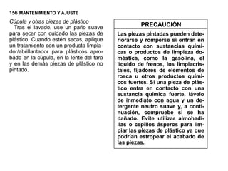 156 MANTENIMIENTO Y AJUSTE
Cúpula y otras piezas de plástico
  Tras el lavado, use un paño suave                PRECAUCIÓN
para secar con cuidado las piezas de      Las piezas pintadas pueden dete-
plástico. Cuando estén secas, aplique     riorarse y romperse si entran en
un tratamiento con un producto limpia-    contacto con sustancias quími-
dor/abrillantador para plásticos apro-    cas o productos de limpieza do-
bado en la cúpula, en la lente del faro   méstica, como la gasolina, el
y en las demás piezas de plástico no      líquido de frenos, los limpiacris-
pintado.                                  tales, fijadores de elementos de
                                          rosca u otros productos quími-
                                          cos fuertes. Si una pieza de plás-
                                          tico entra en contacto con una
                                          sustancia química fuerte, lávelo
                                          de inmediato con agua y un de-
                                          tergente neutro suave y, a conti-
                                          nuación, compruebe si se ha
                                          dañado. Evite utilizar almohadi-
                                          llas o cepillos ásperos para lim-
                                          piar las piezas de plástico ya que
                                          podrían estropear el acabado de
                                          las piezas.
 