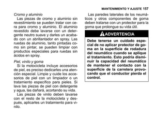 MANTENIMIENTO Y AJUSTE 157

Cromo y aluminio                              Las paredes laterales de los neumá-
  Las piezas de cromo y aluminio sin       ticos y otros componentes de goma
revestimiento se pueden tratar con ce-     deben tratarse con un protector para la
ra para cromo y aluminio. El aluminio      goma que prolongue su vida útil.
revestido debe lavarse con un deter-
gente neutro suave y darles un acaba-                  ADVERTENCIA
do con un abrillantador en spray. Las       Debe tenerse un cuidado espe-
ruedas de aluminio, tanto pintadas co-      cial de no aplicar protector de go-
mo sin pintar, se pueden limpiar con        ma en la superficie de rodadura
productos especiales para ruedas sin        del neumático cuando se aplique
ácidos en spray.                            el tratamiento. Esto podría dismi-
Piel, vinilo y goma                         nuir la capacidad del neumático
  Si la motocicleta incluye accesorios      de mantener el contacto con la
de piel, es preciso dedicarles una aten-    superficie de la carretera provo-
ción especial. Limpie y cuide los acce-     cando que el conductor pierda el
sorios de piel con un limpiador o un        control.
tratamiento específico para pieles. Si
lava las piezas de piel con detergente
y agua, las dañará, acortando su vida.
  Las piezas de vinilo deben lavarse
con el resto de la motocicleta y des-
pués, aplicarles un tratamiento para vi-
nilo.
 