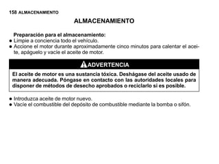 158 ALMACENAMIENTO
                             ALMACENAMIENTO

    Preparación para el almacenamiento:
•   Limpie a conciencia todo el vehículo.
•   Accione el motor durante aproximadamente cinco minutos para calentar el acei-
    te, apáguelo y vacíe el aceite de motor.

                                  ADVERTENCIA
    El aceite de motor es una sustancia tóxica. Deshágase del aceite usado de
    manera adecuada. Póngase en contacto con las autoridades locales para
    disponer de métodos de desecho aprobados o reciclarlo si es posible.

• Introduzca aceite de motor nuevo.de combustible mediante la bomba o sifón.
• Vacíe el combustible del depósito
 
