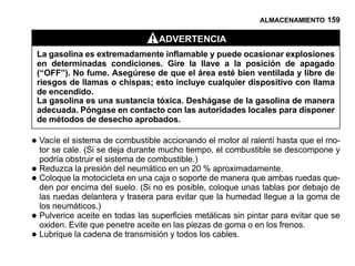 ALMACENAMIENTO 159

                                    ADVERTENCIA
    La gasolina es extremadamente inflamable y puede ocasionar explosiones
    en determinadas condiciones. Gire la llave a la posición de apagado
    (“OFF”). No fume. Asegúrese de que el área esté bien ventilada y libre de
    riesgos de llamas o chispas; esto incluye cualquier dispositivo con llama
    de encendido.
    La gasolina es una sustancia tóxica. Deshágase de la gasolina de manera
    adecuada. Póngase en contacto con las autoridades locales para disponer
    de métodos de desecho aprobados.

• Vacíe el sistema de combustiblemucho tiempo, el combustible se descompone y
  tor se cale. (Si se deja durante
                                   accionando el motor al ralentí hasta que el mo-

    podría obstruir el sistema de combustible.)
• Reduzcala motocicleta en una cajaen soporte de manera que ambas ruedas que-
          la presión del neumático    un 20 % aproximadamente.
• Coloqueencima del suelo. (Si no esoposible, coloque unas tablas por debajo de
  den por
    las ruedas delantera y trasera para evitar que la humedad llegue a la goma de
    los neumáticos.)
•   Pulverice aceite en todas las superficies metálicas sin pintar para evitar que se
    oxiden. Evite que penetre aceite en las piezas de goma o en los frenos.
•   Lubrique la cadena de transmisión y todos los cables.
 