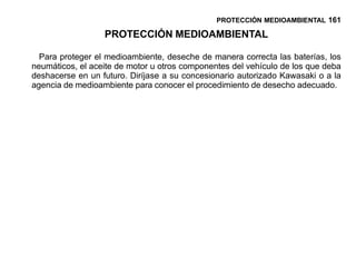 PROTECCIÓN MEDIOAMBIENTAL 161

                  PROTECCIÓN MEDIOAMBIENTAL

  Para proteger el medioambiente, deseche de manera correcta las baterías, los
neumáticos, el aceite de motor u otros componentes del vehículo de los que deba
deshacerse en un futuro. Diríjase a su concesionario autorizado Kawasaki o a la
agencia de medioambiente para conocer el procedimiento de desecho adecuado.
 
