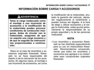 INFORMACIÓN SOBRE CARGA Y ACCESORIOS 17

          INFORMACIÓN SOBRE CARGA Y ACCESORIOS

                                          la modificación de la motocicleta, anu-
            ADVERTENCIA                   larán la garantía del vehículo, afecta-
 Tanto la carga inadecuada como           rán negativamente al rendimiento y
 el montaje o uso incorrecto de           pueden incluso ser ilegales. A la hora
 accesorios o la modificación de          de elegir y utilizar accesorios y al car-
 la motocicleta pueden provocar           gar la motocicleta, usted asume perso-
 condiciones de conducción inse-          nalmente la responsabilidad de su
 guras. Antes de circular con la          propia seguridad y la de las personas
 motocicleta, asegúrese de que            implicadas.
 no soporta una carga excesiva y                          NOTA
 de que ha seguido las instruccio-
 nes proporcionadas a continua-
                                          ○ Los  recambios y accesorios Kawa-
                                            saki se han diseñado especialmente
 ción.
                                            para su uso en motocicletas Kawa-
                                            saki. Recomendamos encarecida-
  Salvo en el caso de recambios y ac-       mente que todos los recambios y
cesorios originales Kawasaki, Kawa-         accesorios que agregue a su motoci-
saki no se hace responsable del             cleta sean componentes originales
diseño ni de la colocación de los acce-     Kawasaki.
sorios. En algunos casos, el montaje o
uso incorrecto de accesorios, así como
 