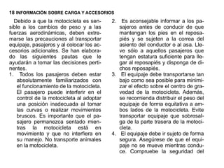 18 INFORMACIÓN SOBRE CARGA Y ACCESORIOS
  Debido a que la motocicleta es sen-      2. Es aconsejable informar a los pa-
sible a los cambios de peso y a las           sajeros antes de conducir de que
fuerzas aerodinámicas, deben extre-           mantengan los pies en el reposa-
marse las precauciones al transportar         piés y se sujeten a la correa del
equipaje, pasajeros y al colocar los ac-      asiento del conductor o al asa. Lle-
cesorios adicionales. Se han elabora-         ve sólo a aquellos pasajeros que
do las siguientes pautas que le               tengan estatura suficiente para lle-
ayudarán a tomar las decisiones perti-        gar al reposapiés y disponga de di-
nentes.                                       chos reposapiés.
1. Todos los pasajeros deben estar         3. El equipaje debe transportarse tan
    absolutamente familiarizados con          bajo como sea posible para minimi-
    el funcionamiento de la motocicleta.      zar el efecto sobre el centro de gra-
    El pasajero puede interferir en el        vedad de la motocicleta. Además,
    control de la motocicleta al adoptar      se recomienda distribuir el peso del
    una posición inadecuada al tomar          equipaje de forma equitativa a am-
    las curvas o realizar movimientos         bos lados de la motocicleta. Evite
    bruscos. Es importante que el pa-         transportar equipaje que sobresal-
    sajero permanezca sentado mien-           ga de la parte trasera de la motoci-
    tras la motocicleta está en               cleta.
    movimiento y que no interfiera en      4. El equipaje debe ir sujeto de forma
    su manejo. No transporte animales         segura. Asegúrese de que el equi-
    en la motocicleta.                        paje no se mueve mientras condu-
                                              ce. Compruebe la seguridad del
 