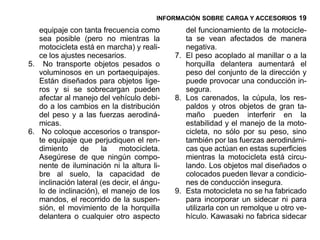 INFORMACIÓN SOBRE CARGA Y ACCESORIOS 19

   equipaje con tanta frecuencia como           del funcionamiento de la motocicle-
   sea posible (pero no mientras la             ta se vean afectados de manera
   motocicleta está en marcha) y reali-         negativa.
   ce los ajustes necesarios.                7. El peso acoplado al manillar o a la
5. No transporte objetos pesados o              horquilla delantera aumentará el
   voluminosos en un portaequipajes.            peso del conjunto de la dirección y
   Están diseñados para objetos lige-           puede provocar una conducción in-
   ros y si se sobrecargan pueden               segura.
   afectar al manejo del vehículo debi-      8. Los carenados, la cúpula, los res-
   do a los cambios en la distribución          paldos y otros objetos de gran ta-
   del peso y a las fuerzas aerodiná-           maño pueden interferir en la
   micas.                                       estabilidad y el manejo de la moto-
6. No coloque accesorios o transpor-            cicleta, no sólo por su peso, sino
   te equipaje que perjudiquen el ren-          también por las fuerzas aerodinámi-
   dimiento     de      la   motocicleta.       cas que actúan en estas superficies
   Asegúrese de que ningún compo-               mientras la motocicleta está circu-
   nente de iluminación ni la altura li-        lando. Los objetos mal diseñados o
   bre al suelo, la capacidad de                colocados pueden llevar a condicio-
   inclinación lateral (es decir, el ángu-      nes de conducción insegura.
   lo de inclinación), el manejo de los      9. Esta motocicleta no se ha fabricado
   mandos, el recorrido de la suspen-           para incorporar un sidecar ni para
   sión, el movimiento de la horquilla          utilizarla con un remolque u otro ve-
   delantera o cualquier otro aspecto           hículo. Kawasaki no fabrica sidecar
 